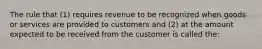 The rule that (1) requires revenue to be recognized when goods or services are provided to customers and (2) at the amount expected to be received from the customer is called the: