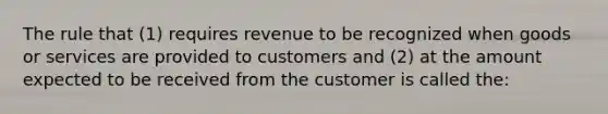 The rule that (1) requires revenue to be recognized when goods or services are provided to customers and (2) at the amount expected to be received from the customer is called the: