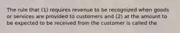 The rule that (1) requires revenue to be recognized when goods or services are provided to customers and (2) at the amount to be expected to be received from the customer is called the