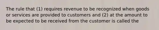 The rule that (1) requires revenue to be recognized when goods or services are provided to customers and (2) at the amount to be expected to be received from the customer is called the