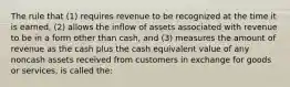 The rule that (1) requires revenue to be recognized at the time it is earned, (2) allows the inflow of assets associated with revenue to be in a form other than cash, and (3) measures the amount of revenue as the cash plus the cash equivalent value of any noncash assets received from customers in exchange for goods or services, is called the: