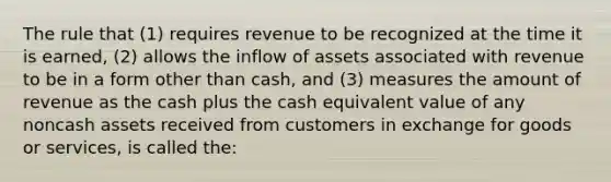 The rule that (1) requires revenue to be recognized at the time it is earned, (2) allows the inflow of assets associated with revenue to be in a form other than cash, and (3) measures the amount of revenue as the cash plus the cash equivalent value of any noncash assets received from customers in exchange for goods or services, is called the: