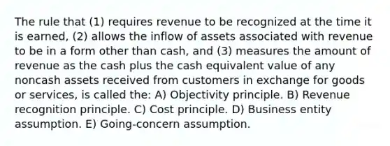 The rule that (1) requires revenue to be recognized at the time it is earned, (2) allows the inflow of assets associated with revenue to be in a form other than cash, and (3) measures the amount of revenue as the cash plus the cash equivalent value of any noncash assets received from customers in exchange for goods or services, is called the: A) Objectivity principle. B) Revenue recognition principle. C) Cost principle. D) Business entity assumption. E) Going-concern assumption.