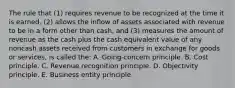 The rule that (1) requires revenue to be recognized at the time it is earned, (2) allows the inflow of assets associated with revenue to be in a form other than cash, and (3) measures the amount of revenue as the cash plus the cash equivalent value of any noncash assets received from customers in exchange for goods or services, is called the: A. Going-concern principle. B. Cost principle. C. Revenue recognition principle. D. Objectivity principle. E. Business entity principle