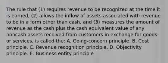 The rule that (1) requires revenue to be recognized at the time it is earned, (2) allows the inflow of assets associated with revenue to be in a form other than cash, and (3) measures the amount of revenue as the cash plus the cash equivalent value of any noncash assets received from customers in exchange for goods or services, is called the: A. Going-concern principle. B. Cost principle. C. Revenue recognition principle. D. Objectivity principle. E. Business entity principle