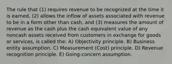 The rule that (1) requires revenue to be recognized at the time it is earned, (2) allows the inflow of assets associated with revenue to be in a form other than cash, and (3) measures the amount of revenue as the cash plus the cash equivalent value of any noncash assets received from customers in exchange for goods or services, is called the: A) Objectivity principle. B) Business entity assumption. C) Measurement (Cost) principle. D) Revenue recognition principle. E) Going-concern assumption.