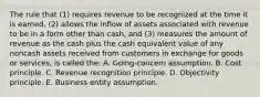 The rule that (1) requires revenue to be recognized at the time it is earned, (2) allows the inflow of assets associated with revenue to be in a form other than cash, and (3) measures the amount of revenue as the cash plus the cash equivalent value of any noncash assets received from customers in exchange for goods or services, is called the: A. Going-concern assumption. B. Cost principle. C. Revenue recognition principle. D. Objectivity principle. E. Business entity assumption.