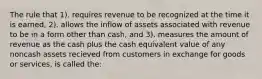 The rule that 1). requires revenue to be recognized at the time it is earned, 2). allows the inflow of assets associated with revenue to be in a form other than cash, and 3). measures the amount of revenue as the cash plus the cash equivalent value of any noncash assets recieved from customers in exchange for goods or services, is called the: