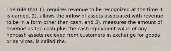 The rule that 1). requires revenue to be recognized at the time it is earned, 2). allows the inflow of assets associated with revenue to be in a form other than cash, and 3). measures the amount of revenue as the cash plus the cash equivalent value of any noncash assets recieved from customers in exchange for goods or services, is called the: