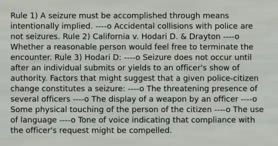 Rule 1) A seizure must be accomplished through means intentionally implied. ----o Accidental collisions with police are not seizures. Rule 2) California v. Hodari D. & Drayton ----o Whether a reasonable person would feel free to terminate the encounter. Rule 3) Hodari D: ----o Seizure does not occur until after an individual submits or yields to an officer's show of authority. Factors that might suggest that a given police-citizen change constitutes a seizure: ----o The threatening presence of several officers ----o The display of a weapon by an officer ----o Some physical touching of the person of the citizen ----o The use of language ----o Tone of voice indicating that compliance with the officer's request might be compelled.