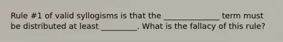 Rule #1 of valid syllogisms is that the ______________ term must be distributed at least _________. What is the fallacy of this rule?