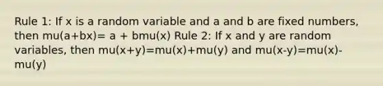 Rule 1: If x is a random variable and a and b are fixed numbers, then mu(a+bx)= a + bmu(x) Rule 2: If x and y are random variables, then mu(x+y)=mu(x)+mu(y) and mu(x-y)=mu(x)-mu(y)