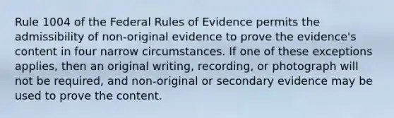 Rule 1004 of the Federal Rules of Evidence permits the admissibility of non-original evidence to prove the evidence's content in four narrow circumstances. If one of these exceptions applies, then an original writing, recording, or photograph will not be required, and non-original or secondary evidence may be used to prove the content.