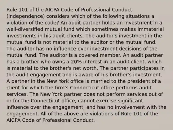 Rule 101 of the AICPA Code of Professional Conduct (independence) considers which of the following situations a violation of the code? An audit partner holds an investment in a well-diversified mutual fund which sometimes makes immaterial investments in his audit clients. The auditor's investment in the mutual fund is not material to the auditor or the mutual fund. The auditor has no influence over investment decisions of the mutual fund. The auditor is a covered member. An audit partner has a brother who owns a 20% interest in an audit client, which is material to the brother's net worth. The partner participates in the audit engagement and is aware of his brother's investment. A partner in the New York office is married to the president of a client for which the firm's Connecticut office performs audit services. The New York partner does not perform services out of or for the Connecticut office, cannot exercise significant influence over the engagement, and has no involvement with the engagement. All of the above are violations of Rule 101 of the AICPA Code of Professional Conduct.