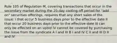 Rule 105 of Regulation M, covering transactions that occur in the secondary market during the 20-day cooling off period for "add on" securities offerings, requires that any short sales of the issue: I that occur 5 business days prior to the effective date II that occur 20 business days prior to the effective date III can only be effected on an upbid IV cannot be covered by purchasing the issue from the syndicate A I and III B I and IV C II and III D II and IV