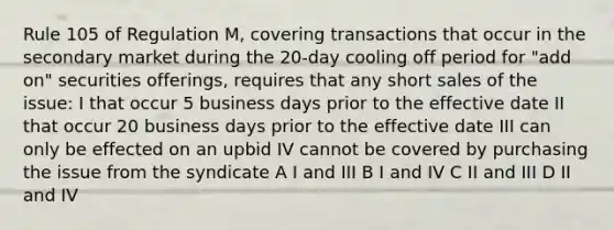 Rule 105 of Regulation M, covering transactions that occur in the secondary market during the 20-day cooling off period for "add on" securities offerings, requires that any short sales of the issue: I that occur 5 business days prior to the effective date II that occur 20 business days prior to the effective date III can only be effected on an upbid IV cannot be covered by purchasing the issue from the syndicate A I and III B I and IV C II and III D II and IV