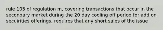 rule 105 of regulation m, covering transactions that occur in the secondary market during the 20 day cooling off period for add on secuirities offerings, requires that any short sales of the issue