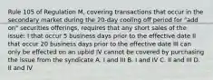 Rule 105 of Regulation M, covering transactions that occur in the secondary market during the 20-day cooling off period for "add on" securities offerings, requires that any short sales of the issue: I that occur 5 business days prior to the effective date II that occur 20 business days prior to the effective date III can only be effected on an upbid IV cannot be covered by purchasing the issue from the syndicate A. I and III B. I and IV C. II and III D. II and IV