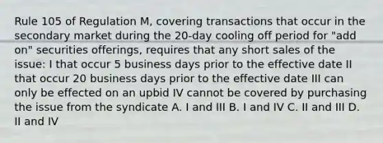 Rule 105 of Regulation M, covering transactions that occur in the secondary market during the 20-day cooling off period for "add on" securities offerings, requires that any short sales of the issue: I that occur 5 business days prior to the effective date II that occur 20 business days prior to the effective date III can only be effected on an upbid IV cannot be covered by purchasing the issue from the syndicate A. I and III B. I and IV C. II and III D. II and IV