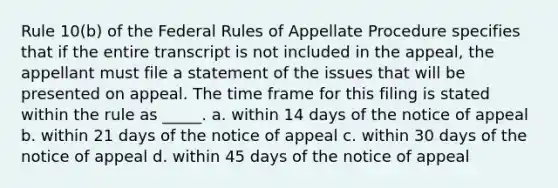 Rule 10(b) of the Federal Rules of Appellate Procedure specifies that if the entire transcript is not included in the appeal, the appellant must file a statement of the issues that will be presented on appeal. The time frame for this filing is stated within the rule as _____. a. within 14 days of the notice of appeal b. within 21 days of the notice of appeal c. within 30 days of the notice of appeal d. within 45 days of the notice of appeal