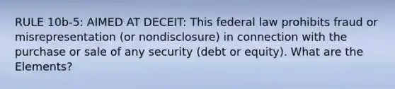 RULE 10b-5: AIMED AT DECEIT: This federal law prohibits fraud or misrepresentation (or nondisclosure) in connection with the purchase or sale of any security (debt or equity). What are the Elements?