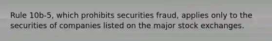 Rule 10b-5, which prohibits securities fraud, applies only to the securities of companies listed on the major stock exchanges.