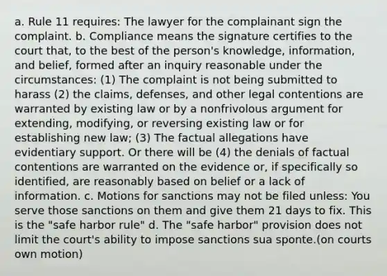 a. Rule 11 requires: The lawyer for the complainant sign the complaint. b. Compliance means the signature certifies to the court that, to the best of the person's knowledge, information, and belief, formed after an inquiry reasonable under the circumstances: (1) The complaint is not being submitted to harass (2) the claims, defenses, and other legal contentions are warranted by existing law or by a nonfrivolous argument for extending, modifying, or reversing existing law or for establishing new law; (3) The factual allegations have evidentiary support. Or there will be (4) the denials of factual contentions are warranted on the evidence or, if specifically so identified, are reasonably based on belief or a lack of information. c. Motions for sanctions may not be filed unless: You serve those sanctions on them and give them 21 days to fix. This is the "safe harbor rule" d. The "safe harbor" provision does not limit the court's ability to impose sanctions sua sponte.(on courts own motion)