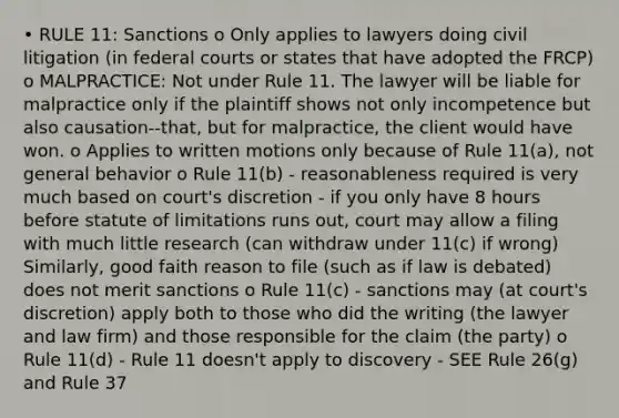 • RULE 11: Sanctions o Only applies to lawyers doing civil litigation (in federal courts or states that have adopted the FRCP) o MALPRACTICE: Not under Rule 11. The lawyer will be liable for malpractice only if the plaintiff shows not only incompetence but also causation--that, but for malpractice, the client would have won. o Applies to written motions only because of Rule 11(a), not general behavior o Rule 11(b) - reasonableness required is very much based on court's discretion - if you only have 8 hours before statute of limitations runs out, court may allow a filing with much little research (can withdraw under 11(c) if wrong) Similarly, good faith reason to file (such as if law is debated) does not merit sanctions o Rule 11(c) - sanctions may (at court's discretion) apply both to those who did the writing (the lawyer and law firm) and those responsible for the claim (the party) o Rule 11(d) - Rule 11 doesn't apply to discovery - SEE Rule 26(g) and Rule 37