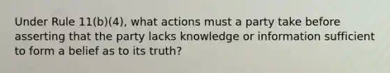 Under Rule 11(b)(4), what actions must a party take before asserting that the party lacks knowledge or information sufficient to form a belief as to its truth?