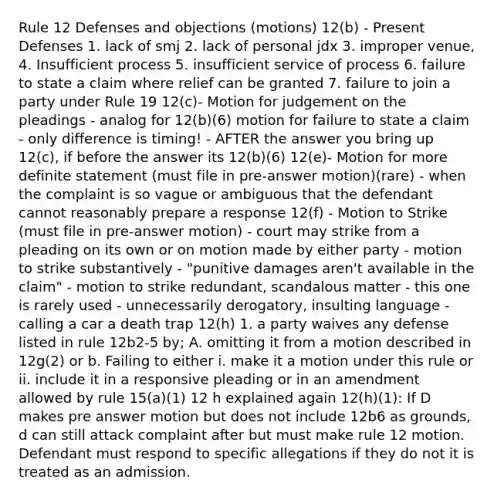 Rule 12 Defenses and objections (motions) 12(b) - Present Defenses 1. lack of smj 2. lack of personal jdx 3. improper venue, 4. Insufficient process 5. insufficient service of process 6. failure to state a claim where relief can be granted 7. failure to join a party under Rule 19 12(c)- Motion for judgement on the pleadings - analog for 12(b)(6) motion for failure to state a claim - only difference is timing! - AFTER the answer you bring up 12(c), if before the answer its 12(b)(6) 12(e)- Motion for more definite statement (must file in pre-answer motion)(rare) - when the complaint is so vague or ambiguous that the defendant cannot reasonably prepare a response 12(f) - Motion to Strike (must file in pre-answer motion) - court may strike from a pleading on its own or on motion made by either party - motion to strike substantively - "punitive damages aren't available in the claim" - motion to strike redundant, scandalous matter - this one is rarely used - unnecessarily derogatory, insulting language - calling a car a death trap 12(h) 1. a party waives any defense listed in rule 12b2-5 by; A. omitting it from a motion described in 12g(2) or b. Failing to either i. make it a motion under this rule or ii. include it in a responsive pleading or in an amendment allowed by rule 15(a)(1) 12 h explained again 12(h)(1): If D makes pre answer motion but does not include 12b6 as grounds, d can still attack complaint after but must make rule 12 motion. Defendant must respond to specific allegations if they do not it is treated as an admission.