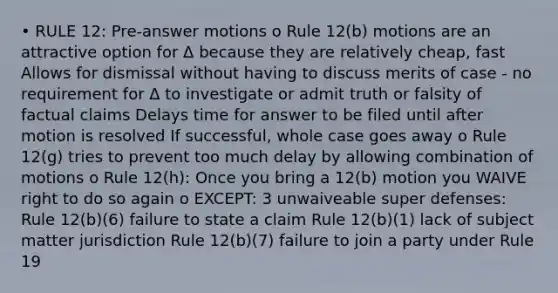 • RULE 12: Pre-answer motions o Rule 12(b) motions are an attractive option for Δ because they are relatively cheap, fast Allows for dismissal without having to discuss merits of case - no requirement for Δ to investigate or admit truth or falsity of factual claims Delays time for answer to be filed until after motion is resolved If successful, whole case goes away o Rule 12(g) tries to prevent too much delay by allowing combination of motions o Rule 12(h): Once you bring a 12(b) motion you WAIVE right to do so again o EXCEPT: 3 unwaiveable super defenses: Rule 12(b)(6) failure to state a claim Rule 12(b)(1) lack of subject matter jurisdiction Rule 12(b)(7) failure to join a party under Rule 19