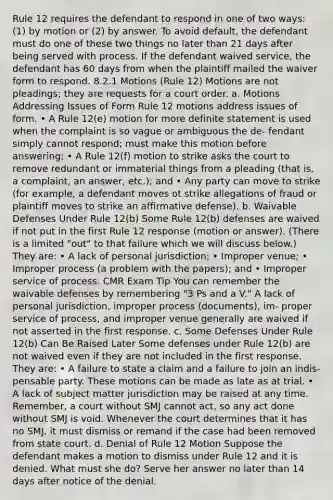 Rule 12 requires the defendant to respond in one of two ways: (1) by motion or (2) by answer. To avoid default, the defendant must do one of these two things no later than 21 days after being served with process. If the defendant waived service, the defendant has 60 days from when the plaintiff mailed the waiver form to respond. 8.2.1 Motions (Rule 12) Motions are not pleadings; they are requests for a court order. a. Motions Addressing Issues of Form Rule 12 motions address issues of form. • A Rule 12(e) motion for more definite statement is used when the complaint is so vague or ambiguous the de- fendant simply cannot respond; must make this motion before answering; • A Rule 12(f) motion to strike asks the court to remove redundant or immaterial things from a pleading (that is, a complaint, an answer, etc.); and • Any party can move to strike (for example, a defendant moves ot strike allegations of fraud or plaintiff moves to strike an affirmative defense). b. Waivable Defenses Under Rule 12(b) Some Rule 12(b) defenses are waived if not put in the first Rule 12 response (motion or answer). (There is a limited "out" to that failure which we will discuss below.) They are: • A lack of personal jurisdiction; • Improper venue; • Improper process (a problem with the papers); and • Improper service of process. CMR Exam Tip You can remember the waivable defenses by remembering "3 Ps and a V." A lack of personal jurisdiction, improper process (documents), im- proper service of process, and improper venue generally are waived if not asserted in the first response. c. Some Defenses Under Rule 12(b) Can Be Raised Later Some defenses under Rule 12(b) are not waived even if they are not included in the first response. They are: • A failure to state a claim and a failure to join an indis- pensable party. These motions can be made as late as at trial. • A lack of subject matter jurisdiction may be raised at any time. Remember, a court without SMJ cannot act, so any act done without SMJ is void. Whenever the court determines that it has no SMJ, it must dismiss or remand if the case had been removed from state court. d. Denial of Rule 12 Motion Suppose the defendant makes a motion to dismiss under Rule 12 and it is denied. What must she do? Serve her answer no later than 14 days after notice of the denial.