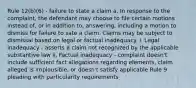 Rule 12(b)(6) - failure to state a claim a. In response to the complaint, the defendant may choose to file certain motions instead of, or in addition to, answering, including a motion to dismiss for failure to sate a claim. Claims may be subject to dismissal based on legal or factual inadequacy. i. Legal inadequacy - asserts a claim not recognized by the applicable substantive law ii. Factual inadequacy - complaint doesn't include sufficient fact allegations regarding elements, claim alleged is implausible, or doesn't satisfy applicable Rule 9 pleading with particularity requirements