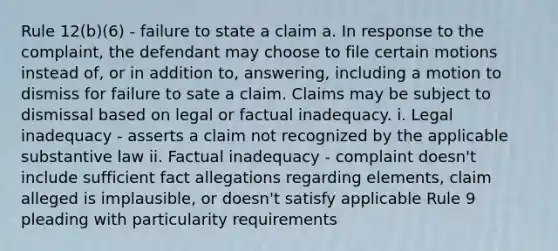 Rule 12(b)(6) - failure to state a claim a. In response to the complaint, the defendant may choose to file certain motions instead of, or in addition to, answering, including a motion to dismiss for failure to sate a claim. Claims may be subject to dismissal based on legal or factual inadequacy. i. Legal inadequacy - asserts a claim not recognized by the applicable substantive law ii. Factual inadequacy - complaint doesn't include sufficient fact allegations regarding elements, claim alleged is implausible, or doesn't satisfy applicable Rule 9 pleading with particularity requirements