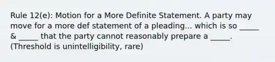 Rule 12(e): Motion for a More Definite Statement. A party may move for a more def statement of a pleading... which is so _____ & _____ that the party cannot reasonably prepare a _____. (Threshold is unintelligibility, rare)