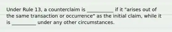 Under Rule 13, a counterclaim is ___________ if it "arises out of the same transaction or occurrence" as the initial claim, while it is __________ under any other circumstances.