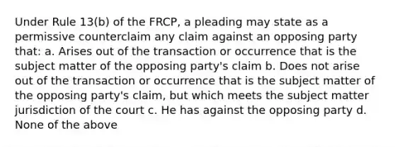 Under Rule 13(b) of the FRCP, a pleading may state as a permissive counterclaim any claim against an opposing party that: a. Arises out of the transaction or occurrence that is the subject matter of the opposing party's claim b. Does not arise out of the transaction or occurrence that is the subject matter of the opposing party's claim, but which meets the subject matter jurisdiction of the court c. He has against the opposing party d. None of the above