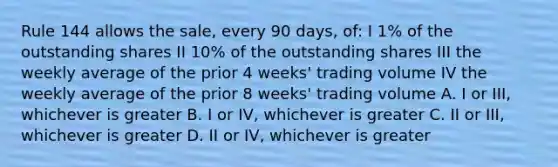 Rule 144 allows the sale, every 90 days, of: I 1% of the outstanding shares II 10% of the outstanding shares III the weekly average of the prior 4 weeks' trading volume IV the weekly average of the prior 8 weeks' trading volume A. I or III, whichever is greater B. I or IV, whichever is greater C. II or III, whichever is greater D. II or IV, whichever is greater