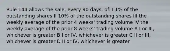 Rule 144 allows the sale, every 90 days, of: I 1% of the outstanding shares II 10% of the outstanding shares III the weekly average of the prior 4 weeks' trading volume IV the weekly average of the prior 8 weeks' trading volume A I or III, whichever is greater B I or IV, whichever is greater C II or III, whichever is greater D II or IV, whichever is greater