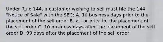 Under Rule 144, a customer wishing to sell must file the 144 "Notice of Sale" with the SEC: A. 10 business days prior to the placement of the sell order B. at, or prior to, the placement of the sell order C. 10 business days after the placement of the sell order D. 90 days after the placement of the sell order