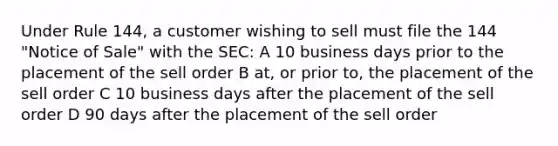 Under Rule 144, a customer wishing to sell must file the 144 "Notice of Sale" with the SEC: A 10 business days prior to the placement of the sell order B at, or prior to, the placement of the sell order C 10 business days after the placement of the sell order D 90 days after the placement of the sell order