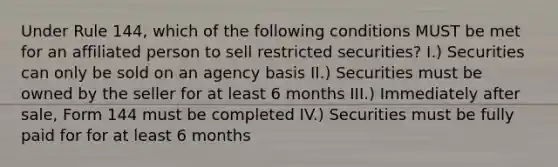 Under Rule 144, which of the following conditions MUST be met for an affiliated person to sell restricted securities? I.) Securities can only be sold on an agency basis II.) Securities must be owned by the seller for at least 6 months III.) Immediately after sale, Form 144 must be completed IV.) Securities must be fully paid for for at least 6 months