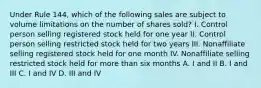 Under Rule 144, which of the following sales are subject to volume limitations on the number of shares sold? I. Control person selling registered stock held for one year II. Control person selling restricted stock held for two years III. Nonaffiliate selling registered stock held for one month IV. Nonaffiliate selling restricted stock held for more than six months A. I and II B. I and III C. I and IV D. III and IV