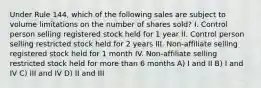 Under Rule 144, which of the following sales are subject to volume limitations on the number of shares sold? I. Control person selling registered stock held for 1 year II. Control person selling restricted stock held for 2 years III. Non-affiliate selling registered stock held for 1 month IV. Non-affiliate selling restricted stock held for more than 6 months A) I and II B) I and IV C) III and IV D) II and III