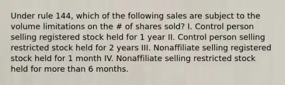 Under rule 144, which of the following sales are subject to the volume limitations on the # of shares sold? I. Control person selling registered stock held for 1 year II. Control person selling restricted stock held for 2 years III. Nonaffiliate selling registered stock held for 1 month IV. Nonaffiliate selling restricted stock held for more than 6 months.