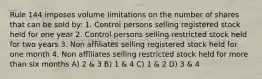 Rule 144 imposes volume limitations on the number of shares that can be sold by: 1. Control persons selling registered stock held for one year 2. Control persons selling restricted stock held for two years 3. Non affiliates selling registered stock held for one month 4. Non affiliates selling restricted stock held for more than six months A) 2 & 3 B) 1 & 4 C) 1 & 2 D) 3 & 4