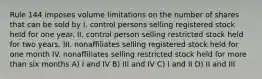 Rule 144 imposes volume limitations on the number of shares that can be sold by I. control persons selling registered stock held for one year. II. control person selling restricted stock held for two years. III. nonaffiliates selling registered stock held for one month IV. nonaffiliates selling restricted stock held for more than six months A) I and IV B) III and IV C) I and II D) II and III