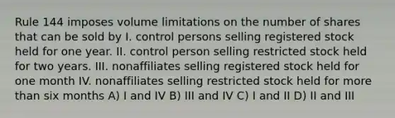 Rule 144 imposes volume limitations on the number of shares that can be sold by I. control persons selling registered stock held for one year. II. control person selling restricted stock held for two years. III. nonaffiliates selling registered stock held for one month IV. nonaffiliates selling restricted stock held for more than six months A) I and IV B) III and IV C) I and II D) II and III