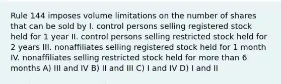 Rule 144 imposes volume limitations on the number of shares that can be sold by I. control persons selling registered stock held for 1 year II. control persons selling restricted stock held for 2 years III. nonaffiliates selling registered stock held for 1 month IV. nonaffiliates selling restricted stock held for more than 6 months A) III and IV B) II and III C) I and IV D) I and II