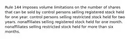 Rule 144 imposes volume limitations on the number of shares that can be sold by control persons selling registered stock held for one year. control persons selling restricted stock held for two years. nonaffiliates selling registered stock held for one month. nonaffiliates selling restricted stock held for more than six months.